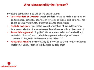 Who is Impacted By the Forecast?
Forecasts send a signal to the entire organization:
• Senior leaders or Owners: watch the forecasts and make decisions on
performance, potential changes in strategy or tactics and potential for
added or less investment. Potential course corrections.
• Outside Investors: watch the overall projection of sales delivery to
determine whether the company or brands are worthy of investment.
• Senior Management: Supply Chain who meets demand and will buy
materials, hire staff, etc. Sales Management who align with core
customers, hire, train and motivate the sales staff.
• Functional Areas of the company, so they can do their roles effectively:
Marketing, Sales, Finance, Production, Supply chain
 