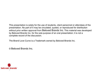 42
This presentation is solely for the use of students, client personnel or attendees of the
presentation. No part of it may be circulated, quoted, or reproduced for distribution
without prior written approval from Beloved Brands Inc. This material was developed
by Beloved Brands Inc, for the sole purpose of an oral presentation; it is not a
complete record of the discussion.
The Brand Love Curve is a Trademark owned by Beloved Brands Inc.
© Beloved Brands Inc.
 