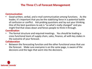 The Three C’s of Forecast Management
Communication
• Good written, verbal, and e-mail communication among functions. As the
leader, it’s important that you be the stabilizing force in a potential battle
of confusion or conflict. Ask probing questions and lay out your thinking.
One of the best questions to ask is “so what’s really changed” and you
might find that slows down and forces people to think it through.
Coordination
• The formal structure and required meetings. You should be leading a
cross functional team of supply chain, sales, finance, all with key stakes in
the outcome of your forecast.
Collaboration
• Between the forecasting function and the other functional areas that use
the forecast. Make sure everyone is on the same page, is aware of the
decisions and the logic that went into the decisions.
 