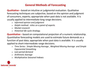 General Methods of Forecasting
Qualitative—based on intuitive or judgmental evaluation. Qualitative
forecasting techniques are subjective, based on the opinion and judgment
of consumers, experts; appropriate when past data is not available. It is
usually applied to intermediate-long range decisions.
 Informed opinion and judgment
 Delphi method: relies on a panel of experts.
 Market research
 Historical life-cycle Analogy.
Quantitative—based on computational projection of a numeric relationship.
Quantitative forecasting models are used to estimate future demands as a
function of past data; appropriate when past data is available. It is usually
applied to short-intermediate range decisions.
 Time Series: Simple Moving Average , Weighted Moving Average and Simple
Exponential Smoothing
 Last period demand
 Arithmetic Average
 Multiplicative Seasonal Indexes
 