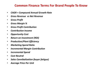 We make brands stronger.
We make brand leaders smarter.
• COGs Decreases: power over
suppliers, potential raw material
change, process improvement,
off-shore manufacturing.
• COGs Increases: suppliers
pass along costs, new
technology, investing in brand’s
improved image, going after
higher end, new benefit or a
format change.
• Selling Cost Decrease: to
counter changes in the P&L
(price, volume or cost), short
term P&L management, change
in go-to-market model, product
life cycle
• Selling Cost Increase:
Investment mode, proven
payback in higher sales,
defensive move to hold share.
• With cuts, make sure the product
change is not significantly noticeable.
• Understand consumer impact on your
brand’s performance and image.
• Can the P&L cover these costs, either
increased sales or efficiency
elsewhere.
• Always be in an ROI mindset: Manage
your marketing costs as though every
DOLLAR has to efficiently drive sales.
• Short term cuts can carry longer term
impact.
• Competitive reaction can influence the
impact of investment stance.
When to use What to watch out for
Cost
Marketing
Costs
Product
Costs
Cost decreases come from economies of
scale and power over suppliers
3
4
Brand
Finance
 
