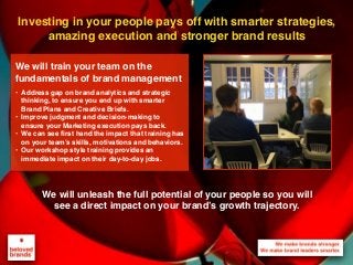 Investing in your people pays off with smarter strategies,
amazing execution and stronger brand results
We will unleash the full potential of your people so you will
see a direct impact on your brand’s growth trajectory.
We will train your team on the
fundamentals of brand management
• Address gap on brand analytics and strategic
thinking, to ensure you end up with smarter
Brand Plans and Creative Briefs.
• Improve judgment and decision-making to
ensure your Marketing execution pays back.
• We can see first hand the impact that training has
on your team’s skills, motivations and behaviors.
• Our workshop style training provides an
immediate impact on their day-to-day jobs.
 