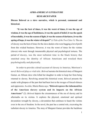 1
AFRO-AMERICAN LITERATURE
RESEARCH PAPER
Discuss Beloved as a slave narrative, which is personal, communal and
historical.
“It was the best of times, it was the worst of times, it was the age of
wisdom, it was the age of foolishness, it was the epoch of belief, it was the epoch
of incredulity, it was the season of light, it was the season of darkness, it was the
spring of hope, it was the winter of despair!” (A Tale of the Two Cities 1). The era
of slavery was the best of times for the slave dealers who were bagging a lot of profit
from this wicked business. However, it was the worst of times for the victims
(slaves) who went through innumerable physical and psychological tortures. The
period of slavery, was the most turbulent time in the black history that
snatched away the identity of African Americans and wrecked them
psychologically and physically.
In order to provide a detail account of slavery in America, Morrison’s
novel Beloved plays a vital role. Beloved narrates the historical story of Margaret
Garner, an African slave who killed her daughter in order to keep her from being
returned to slavery. Revolving around this historical event, Beloved presents the
reader with glimpses of the past that had been lost to the ravages of forced silences
and oppression. As critic, Marrie Burns says, “Beloved exposes the inhumanities
of the American slavery system and its impacts on the African
Americans” (2). Beloved depicts the circumstances of the era of slavery and its
aftermaths on its victims. It explores the physical, emotional and spiritual
devastation wrought by slavery, a devastation that continues to haunt the victims
even in the era of freedom. In the novel, the past has a central role, excavating the
turbulent slavery in America. The story of Margaret Garner provides the backbone
 