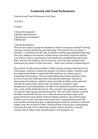 Teamwork and Team Performance
Teamwork and Team Performance Case Study
3/23/2013
Contents
1.Group Development3
2.Problem Identification3
3.Retrospective Evaluation4
4.Reflection5
1.Group Development
There are five stages of group development in which a team passes through: Forming,
storming, norming, performing, and adjourning. The group for this case study is
currently, 1 week before the due date, in both the norming stage and performing stage.
They have adapted to the absence of Mike and are motivated to finish the analysis
in an effort to achieve a good grade. Each member has completed their part except
Mike, who has just handed in notes to Christine. All of the other members have
looked past any turmoil of Mike and either ... Show more content on Helpwriting.net
...
One solution, for the primary problem of Mike missing meetings and being left out
of the group, would be to explain the situation to Professor Sandra. Christine could
have approached Sandra to explain that Mike had been very distant and not
cooperating with meetings. There are limited things that Sandra could have done;
however at least she would have been informed and understood. The pros to
approaching the professor could have been to possibly get Mike on the right track
and take the responsibility off the team. The professor could have made
arrangements or provided guidance for Mike if he explained his problems about
class, work, and his girlfriend early on. They may have been granted an extension
or could have had a group meeting during class. The cons of this solution would be
that Mike would think Christine was a tattle tale and he could get angry at the
group and become more distant. Professor Sandra could have also told the group
to find a way to work it out and/or pick up his slack. A group project means that
each member performs their part, so approaching the professor would have informed
Sandra of the lack of effort on Mike s behalf and that everyone else is participating
and doing their part. On the other hand, another solution would be to actually
evaluate and use Mike s notes and information even though he was
 