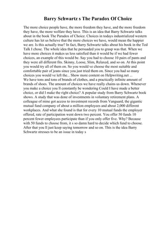 Barry Schwartz s The Paradox Of Choice
The more choice people have, the more freedom they have, and the more freedom
they have, the more welfare they have. This is an idea that Barry Schwartz talks
about in the book The Paradox of Choice. Choices in todays industrialized western
culture has let us believe that the more choices we have, would mean the happier
we are. Is this actually true? In fact, Barry Schwartz talks about his book in the Ted
Talk I chose. The whole idea that he persuaded you to grasp was that. When we
have more choices it makes us less satisfied than it would be if we had fewer
choices, an example of this would be. Say you had to choose 10 pairs of pants and
they were all different fits. Skinny, Loose, Slim, Relaxed, and so on. At this point
you would try all of them on. So you would ve choose the most suitable and
comfortable pair of jeans since you just tried them on. Since you had so many
choices you would ve left the... Show more content on Helpwriting.net ...
We have tons and tons of brands of clothes, and a practically infinite amount of
brands of shoes. The amount of choices we have really chains us down. Whenever
you make a choice you ll constantly be wondering Could I have made a better
choice, or did I make the right choice? A popular study from Barry Schwartz book
shows. A study that was done of investments in voluntary retirement plans. A
colleague of mine got access to investment records from Vanguard, the gigantic
mutual fund company of about a million employees and about 2,000 different
workplaces. And what she found is that for every 10 mutual funds the employer
offered, rate of participation went down two percent. You offer 50 funds 10
percent fewer employees participate than if you only offer five. Why? Because
with 50 funds to choose from, it s so damn hard to decide which fund to choose.
After that you ll just keep saying tomorrow and so on. This is the idea Barry
Schwartz stresses to be an issue in today s
 