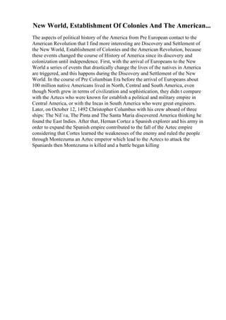 New World, Establishment Of Colonies And The American...
The aspects of political history of the America from Pre European contact to the
American Revolution that I find more interesting are Discovery and Settlement of
the New World, Establishment of Colonies and the American Revolution, because
these events changed the course of History of America since its discovery and
colonization until independence. First, with the arrival of Europeans to the New
World a series of events that drastically change the lives of the natives in America
are triggered, and this happens during the Discovery and Settlement of the New
World. In the course of Pre Columbian Era before the arrival of Europeans about
100 million native Americans lived in North, Central and South America, even
though North grew in terms of civilization and sophistication, they didn t compare
with the Aztecs who were known for establish a political and military empire in
Central America, or with the Incas in South America who were great engineers.
Later, on October 12, 1492 Christopher Columbus with his crew aboard of three
ships: The NiГ±a, The Pinta and The Santa Maria discovered America thinking he
found the East Indies. After that, Hernan Cortez a Spanish explorer and his army in
order to expand the Spanish empire contributed to the fall of the Aztec empire
considering that Cortes learned the weaknesses of the enemy and ruled the people
through Montezuma an Aztec emperor which lead to the Aztecs to attack the
Spaniards then Montezuma is killed and a battle began killing
 