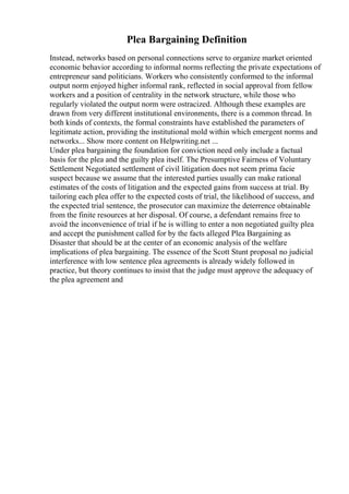 Plea Bargaining Definition
Instead, networks based on personal connections serve to organize market oriented
economic behavior according to informal norms reflecting the private expectations of
entrepreneur sand politicians. Workers who consistently conformed to the informal
output norm enjoyed higher informal rank, reflected in social approval from fellow
workers and a position of centrality in the network structure, while those who
regularly violated the output norm were ostracized. Although these examples are
drawn from very different institutional environments, there is a common thread. In
both kinds of contexts, the formal constraints have established the parameters of
legitimate action, providing the institutional mold within which emergent norms and
networks... Show more content on Helpwriting.net ...
Under plea bargaining the foundation for conviction need only include a factual
basis for the plea and the guilty plea itself. The Presumptive Fairness of Voluntary
Settlement Negotiated settlement of civil litigation does not seem prima facie
suspect because we assume that the interested parties usually can make rational
estimates of the costs of litigation and the expected gains from success at trial. By
tailoring each plea offer to the expected costs of trial, the likelihood of success, and
the expected trial sentence, the prosecutor can maximize the deterrence obtainable
from the finite resources at her disposal. Of course, a defendant remains free to
avoid the inconvenience of trial if he is willing to enter a non negotiated guilty plea
and accept the punishment called for by the facts alleged Plea Bargaining as
Disaster that should be at the center of an economic analysis of the welfare
implications of plea bargaining. The essence of the Scott Stunt proposal no judicial
interference with low sentence plea agreements is already widely followed in
practice, but theory continues to insist that the judge must approve the adequacy of
the plea agreement and
 