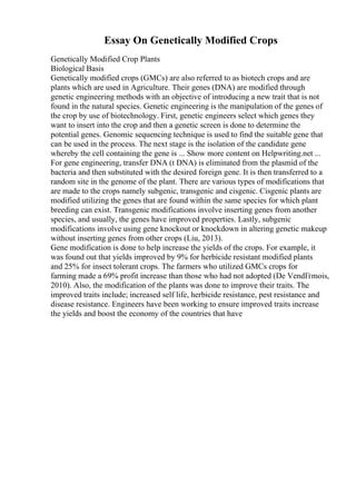 Essay On Genetically Modified Crops
Genetically Modified Crop Plants
Biological Basis
Genetically modified crops (GMCs) are also referred to as biotech crops and are
plants which are used in Agriculture. Their genes (DNA) are modified through
genetic engineering methods with an objective of introducing a new trait that is not
found in the natural species. Genetic engineering is the manipulation of the genes of
the crop by use of biotechnology. First, genetic engineers select which genes they
want to insert into the crop and then a genetic screen is done to determine the
potential genes. Genomic sequencing technique is used to find the suitable gene that
can be used in the process. The next stage is the isolation of the candidate gene
whereby the cell containing the gene is ... Show more content on Helpwriting.net ...
For gene engineering, transfer DNA (t DNA) is eliminated from the plasmid of the
bacteria and then substituted with the desired foreign gene. It is then transferred to a
random site in the genome of the plant. There are various types of modifications that
are made to the crops namely subgenic, transgenic and cisgenic. Cisgenic plants are
modified utilizing the genes that are found within the same species for which plant
breeding can exist. Transgenic modifications involve inserting genes from another
species, and usually, the genes have improved properties. Lastly, subgenic
modifications involve using gene knockout or knockdown in altering genetic makeup
without inserting genes from other crops (Liu, 2013).
Gene modification is done to help increase the yields of the crops. For example, it
was found out that yields improved by 9% for herbicide resistant modified plants
and 25% for insect tolerant crops. The farmers who utilized GMCs crops for
farming made a 69% profit increase than those who had not adopted (De VendГґmois,
2010). Also, the modification of the plants was done to improve their traits. The
improved traits include; increased self life, herbicide resistance, pest resistance and
disease resistance. Engineers have been working to ensure improved traits increase
the yields and boost the economy of the countries that have
 