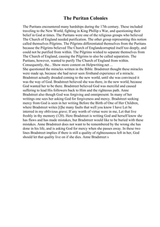 The Puritan Colonies
The Puritans encountered many hardships during the 17th century. These included
traveling to the New World, fighting in King Phillip s War, and questioning their
belief in God at times. The Puritans were one of the religious groups who believed
The Church of England needed purification. The other group representing this notion
called themselves Pilgrims. The Pilgrims differentiated themselves from the Puritans
because the Pilgrims believed The Church of Englandcorrupted itself too deeply, and
could not be purified from within. The Pilgrims wished to separate themselves from
The Church of England, causing the Pilgrims to also be called separatists. The
Puritans, however, wanted to purify The Church of England from within.
Consequently, the... Show more content on Helpwriting.net ...
She questioned the miracles written in the Bible. Bradstreet thought these miracles
were made up, because she had never seen firsthand experience of a miracle.
Bradstreet actually dreaded coming to the new world, until she was convinced it
was the way of God. Bradstreet believed she was there, in the new world, because
God wanted her to be there. Bradstreet believed God was merciful and caused
suffering to lead His followers back to Him and the righteous path. Anne
Bradstreet also though God was forgiving and omnipresent. In many of her
writings one sees her asking God for forgiveness and mercy. Bradstreet seeking
mercy from God is seen in her writing Before the Birth of One of Her Children,
where Bradstreet writes [t]he many faults that well you know I have Let be
interred in my oblivious grave; If any worth of virtue were in me, Let that live
freshly in thy memory (120). Here Bradstreet is writing God and herself know she
has flaws and has made mistakes, but Bradstreet would like to be buried with these
mistakes. Anne Bradstreet does not want to be remembered by the wrong she has
done in his life, and is asking God for mercy when she passes away. In these two
lines Bradstreet implies if there is still a quality of righteousness left in her, God
should let that quality live on if she dies. Anne Bradstreet s
 