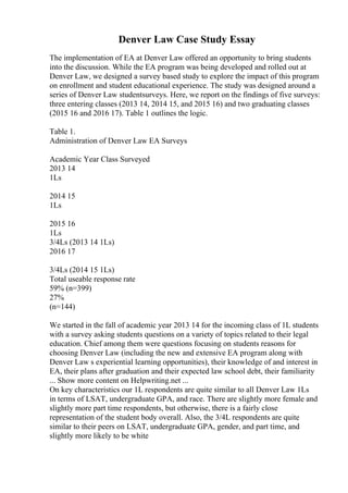 Denver Law Case Study Essay
The implementation of EA at Denver Law offered an opportunity to bring students
into the discussion. While the EA program was being developed and rolled out at
Denver Law, we designed a survey based study to explore the impact of this program
on enrollment and student educational experience. The study was designed around a
series of Denver Law studentsurveys. Here, we report on the findings of five surveys:
three entering classes (2013 14, 2014 15, and 2015 16) and two graduating classes
(2015 16 and 2016 17). Table 1 outlines the logic.
Table 1.
Administration of Denver Law EA Surveys
Academic Year Class Surveyed
2013 14
1Ls
2014 15
1Ls
2015 16
1Ls
3/4Ls (2013 14 1Ls)
2016 17
3/4Ls (2014 15 1Ls)
Total useable response rate
59% (n=399)
27%
(n=144)
We started in the fall of academic year 2013 14 for the incoming class of 1L students
with a survey asking students questions on a variety of topics related to their legal
education. Chief among them were questions focusing on students reasons for
choosing Denver Law (including the new and extensive EA program along with
Denver Law s experiential learning opportunities), their knowledge of and interest in
EA, their plans after graduation and their expected law school debt, their familiarity
... Show more content on Helpwriting.net ...
On key characteristics our 1L respondents are quite similar to all Denver Law 1Ls
in terms of LSAT, undergraduate GPA, and race. There are slightly more female and
slightly more part time respondents, but otherwise, there is a fairly close
representation of the student body overall. Also, the 3/4L respondents are quite
similar to their peers on LSAT, undergraduate GPA, gender, and part time, and
slightly more likely to be white
 
