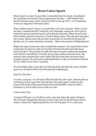 Breast Cancer Speech
Breast cancer is a type of cancer that is commonly found in women. According to
the Australian Government Cancer organization, 28 males + 3,087 females have
died from breast cancer, and it is perceived that by the age of 85, 1 in 8 Australians
women are diagnosed with breast cancer.
What is Breast cancer? Cancer is caused when a cell turns cancerous. When a cell in
the body is mutated the DNA within the cell is damaged, causing the cell to stop its
traditional function and allowing the cell to become cancerous. When the cell in the
breast mutates and turns cancerous, it leads to breast cancer. The cancerous cell grows
into a tumor. Breast cancer has not been so prominent in Australia for the past few
decades, yet, it is more commonly occurring ... Show more content on Helpwriting.net
...
Higher the stage of cancer the more extended the treatment. The research that will be
conducted is to discover a type of virus that will infect the body and make breast
cancer cell glow. This process will make the cancer cell glow, making the treatment
more effective and efficient. Currently are are many studies on breast cancer, The
national cancer institute show many studies that have been done on breast cancer
treatment already. We still need to understand better to make our treatments efficient,
for the welfare of our fellow Australian.
To successfully make a virus that will infect the body and make the cancer cell glow
green we will need to follow the following brief methodology.
Gene For The Glow:
To make a cell glow, we will need a DNA that tells the cell to glow. Meaning that we
will need to extract a gene that will code the cell to glow green. Luckily we can
extract GFP (Green Fluorescent Protein) from jellyfish DNA. Once the GFP is
extracted, we will be able to use to code our virus.
Code For the Virus:
Using the GFP gene, we will able to code a virus that makes the cancer cell glow.
We will need to programme the gene so that it only turns on the GFP gene when it
infects a cancer cell. Applicating that the cell will only glow if it is a cancerous
 