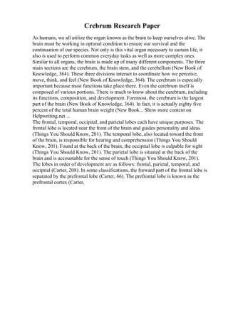 Crebrum Research Paper
As humans, we all utilize the organ known as the brain to keep ourselves alive. The
brain must be working in optimal condition to ensure our survival and the
continuation of our species. Not only is this vital organ necessary to sustain life, it
also is used to perform common everyday tasks as well as more complex ones.
Similar to all organs, the brain is made up of many different components. The three
main sections are the cerebrum, the brain stem, and the cerebellum (New Book of
Knowledge, 364). These three divisions interact to coordinate how we perceive,
move, think, and feel (New Book of Knowledge, 364). The cerebrum is especially
important because most functions take place there. Even the cerebrum itself is
composed of various portions. There is much to know about the cerebrum, including
its functions, composition, and development. Foremost, the cerebrum is the largest
part of the brain (New Book of Knowledge, 364). In fact, it is actually eighty five
percent of the total human brain weight (New Book... Show more content on
Helpwriting.net ...
The frontal, temporal, occipital, and parietal lobes each have unique purposes. The
frontal lobe is located near the front of the brain and guides personality and ideas
(Things You Should Know, 201). The temporal lobe, also located toward the front
of the brain, is responsible for hearing and comprehension (Things You Should
Know, 201). Found at the back of the brain, the occipital lobe is culpable for sight
(Things You Should Know, 201). The parietal lobe is situated at the back of the
brain and is accountable for the sense of touch (Things You Should Know, 201).
The lobes in order of development are as follows: frontal, parietal, temporal, and
occipital (Carter, 208). In some classifications, the forward part of the frontal lobe is
separated by the prefrontal lobe (Carter, 66). The prefrontal lobe is known as the
prefrontal cortex (Carter,
 