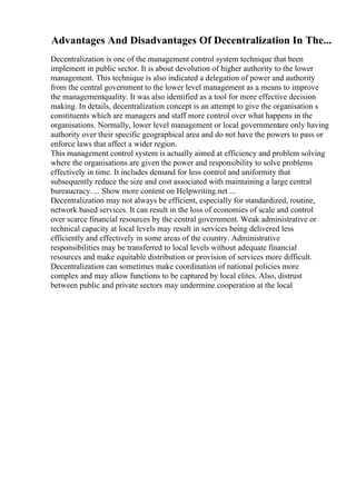 Advantages And Disadvantages Of Decentralization In The...
Decentralization is one of the management control system technique that been
implement in public sector. It is about devolution of higher authority to the lower
management. This technique is also indicated a delegation of power and authority
from the central government to the lower level management as a means to improve
the managementquality. It was also identified as a tool for more effective decision
making. In details, decentralization concept is an attempt to give the organisation s
constituents which are managers and staff more control over what happens in the
organisations. Normally, lower level management or local governmentare only having
authority over their specific geographical area and do not have the powers to pass or
enforce laws that affect a wider region.
This management control system is actually aimed at efficiency and problem solving
where the organisations are given the power and responsibility to solve problems
effectively in time. It includes demand for less control and uniformity that
subsequently reduce the size and cost associated with maintaining a large central
bureaucracy. ... Show more content on Helpwriting.net ...
Decentralization may not always be efficient, especially for standardized, routine,
network based services. It can result in the loss of economies of scale and control
over scarce financial resources by the central government. Weak administrative or
technical capacity at local levels may result in services being delivered less
efficiently and effectively in some areas of the country. Administrative
responsibilities may be transferred to local levels without adequate financial
resources and make equitable distribution or provision of services more difficult.
Decentralization can sometimes make coordination of national policies more
complex and may allow functions to be captured by local elites. Also, distrust
between public and private sectors may undermine cooperation at the local
 