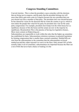 Congress Standing Committees
Coat tail election . This is when the president s races coincides with the elections
that are being run in congress, and the party that the president belongs too will
more than likely gain more seats in Congress because the new president that was
just elected was also a member of that party. The president elect was elected because
he has shared his vision for the direction that he wants the country to go in, which in
turn makes the people that voted for his party for president also vote for the same
party congressman. For example, president elect trump won the white house he is a
republican, because of this the house and the senate are now in the majority by
republicans. Bicameralism This is the practice of having two legislative houses...
Show more content on Helpwriting.net ...
Subcommittees are responsible to work within the rules that the higher up committee
has established for them. Subcommittees minimize resistance to potential legislation
by forming congressmen that is smaller than a normal committee. Drafted bills are
sent from the subcommittee to the committee that the subcommittee reviewed
marked up and they either rejected it or sent it to the floor. Only around 10% of bills
actually make it out of committee, subcommittees are important because the filter out
a ton of bills that never had a chance of making it to the
 