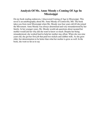Analysis Of Ms. Anne Moody s Coming Of Age In
Mississippi
On my book reading endeavors, I discovered Coming of Age in Mississippi. This
novel is an autobiography about Ms. Anne Moody of Centreville, MS. The book
takes you from rural Mississippi when Ms. Moody was four years old till she joined
the Movement. Anne Moody was always determined and very misunderstood by her
family. In her younger years, Ms. Moody would ask questions about raceand her
mother would ask her why did she want to know so much. Despite her being
misunderstood, she worked hard to help her mother stay afloat. When she was nine
years old, she got her first job that paid two nickels and clabber milk. As she grew
older, her determination to be better than what her mother is grew as well. In the
book, she went so far as to say
 