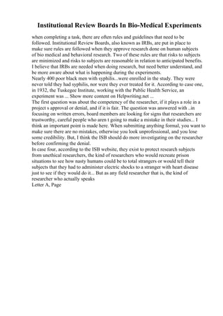 Institutional Review Boards In Bio-Medical Experiments
when completing a task, there are often rules and guidelines that need to be
followed. Institutional Review Boards, also known as IRBs, are put in place to
make sure rules are followed when they approve research done on human subjects
of bio medical and behavioral research. Two of these rules are that risks to subjects
are minimized and risks to subjects are reasonable in relation to anticipated benefits.
I believe that IRBs are needed when doing research, but need better understand, and
be more aware about what is happening during the experiments.
Nearly 400 poor black men with syphilis...were enrolled in the study. They were
never told they had syphilis, nor were they ever treated for it. According to case one,
in 1932, the Tuskegee Institute, working with the Public Health Service, an
experiment was ... Show more content on Helpwriting.net ...
The first question was about the competency of the researcher, if it plays a role in a
project s approval or denial, and if it is fair. The question was answered with ..in
focusing on written errors, board members are looking for signs that researchers are
trustworthy, careful people who aren t going to make a mistake in their studies... I
think an important point is made here. When submitting anything formal, you want to
make sure there are no mistakes, otherwise you look unprofessional, and you lose
some credibility. But, I think the ISB should do more investigating on the researcher
before confirming the denial.
In case four, according to the ISB website, they exist to protect research subjects
from unethical researchers, the kind of researchers who would recreate prison
situations to see how nasty humans could be to total strangers or would tell their
subjects that they had to administer electric shocks to a stranger with heart disease
just to see if they would do it... But as any field researcher that is, the kind of
researcher who actually speaks
Letter A, Page
 