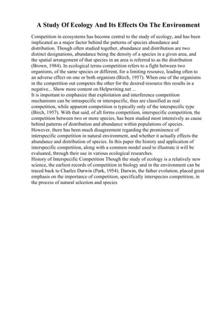 A Study Of Ecology And Its Effects On The Environment
Competition in ecosystems has become central to the study of ecology, and has been
implicated as a major factor behind the patterns of species abundance and
distribution. Though often studied together, abundance and distribution are two
distinct designations, abundance being the density of a species in a given area, and
the spatial arrangement of that species in an area is referred to as the distribution
(Brown, 1984). In ecological terms competition refers to a fight between two
organisms, of the same species or different, for a limiting resource, leading often to
an adverse effect on one or both organism (Birch, 1957). When one of the organisms
in the competition out competes the other for the desired resource this results in a
negative... Show more content on Helpwriting.net ...
It is important to emphasize that exploitation and interference competition
mechanisms can be intraspecific or interspecific, thus are classified as real
competition, while apparent competition is typically only of the interspecific type
(Birch, 1957). With that said, of all forms competition, interspecific competition, the
competition between two or more species, has been studied most intensively as cause
behind patterns of distribution and abundance within populations of species.
However, there has been much disagreement regarding the prominence of
interspecific competition in natural environment, and whether it actually effects the
abundance and distribution of species. In this paper the history and application of
interspecific competition, along with a common model used to illustrate it will be
evaluated, through their use in various ecological researches.
History of Interspecific Competition Though the study of ecology is a relatively new
science, the earliest records of competition in biology and in the environment can be
traced back to Charles Darwin (Park, 1954). Darwin, the father evolution, placed great
emphasis on the importance of competition, specifically interspecies competition, in
the process of natural selection and species
 
