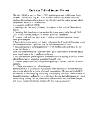 Emirates Critical Success Factors
The idea of Critical success factors (CFS) was first presented by D.Ronald Daniel
in 1960. The definition of (CFS) is the essential areas of activity that should be
performed in professional way to meet the objectives and the certain aims on which
the business based on to create success.
According to mind tools (2014)
According to our case study (Emirates Group) there is four main (CFS) as shown
below:
1 Extending their brand reach they continued to invest strategically through 2013
2014 to make towards their goal to become global life style brand.
2 Focus on result and long terms goals is guiding principles for emirates to meet
there growth targets .
3 Taking their people (employee) further by keeping the dynamic staffing need across
the company remained significant task for their human resource team.
4 Taking the emirates experience further by work hard to continually raise the bar
across their business.
Then this some information s (key indicators) guide us to monitor if emirates being
good by reference to the critical success factors:
1 This year Emirates group expanded their brand reach by signing as official partner
of the Roland garros tennis tournament in Paris at 5 years .
2 Emirates group despite launching ten new passengers routes to increase their seat
capacity.
3 ... Show more content on Helpwriting.net ...
In the motivation it can motivate managers to better performance not only that but
also provide a basis for a system of control. According to. McLane and Atrill(2012)
for example in emirates group yearly they The company allocates a certain amount of
budget for managers and employees to help them develop their abilities and give them
the necessary training courses, but the time and the amount specified in the budget
and cannot increase the amount allocated for this purpose, under any
 