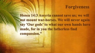 Forgiveness
Hosea 14:3 Assyria cannot save us; we will
not mount war-horses. We will never again
say 'Our gods' to what our own hands have
made, for in you the fatherless find
compassion."
 
