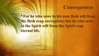 Consequences
8 For he who sows to his own flesh will from
the flesh reap corruption; but he who sows
to the Spirit will from the Spirit reap
eternal life.
 
