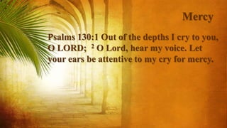 Mercy
Psalms 130:1 Out of the depths I cry to you,
O LORD; 2 O Lord, hear my voice. Let
your ears be attentive to my cry for mercy.
 