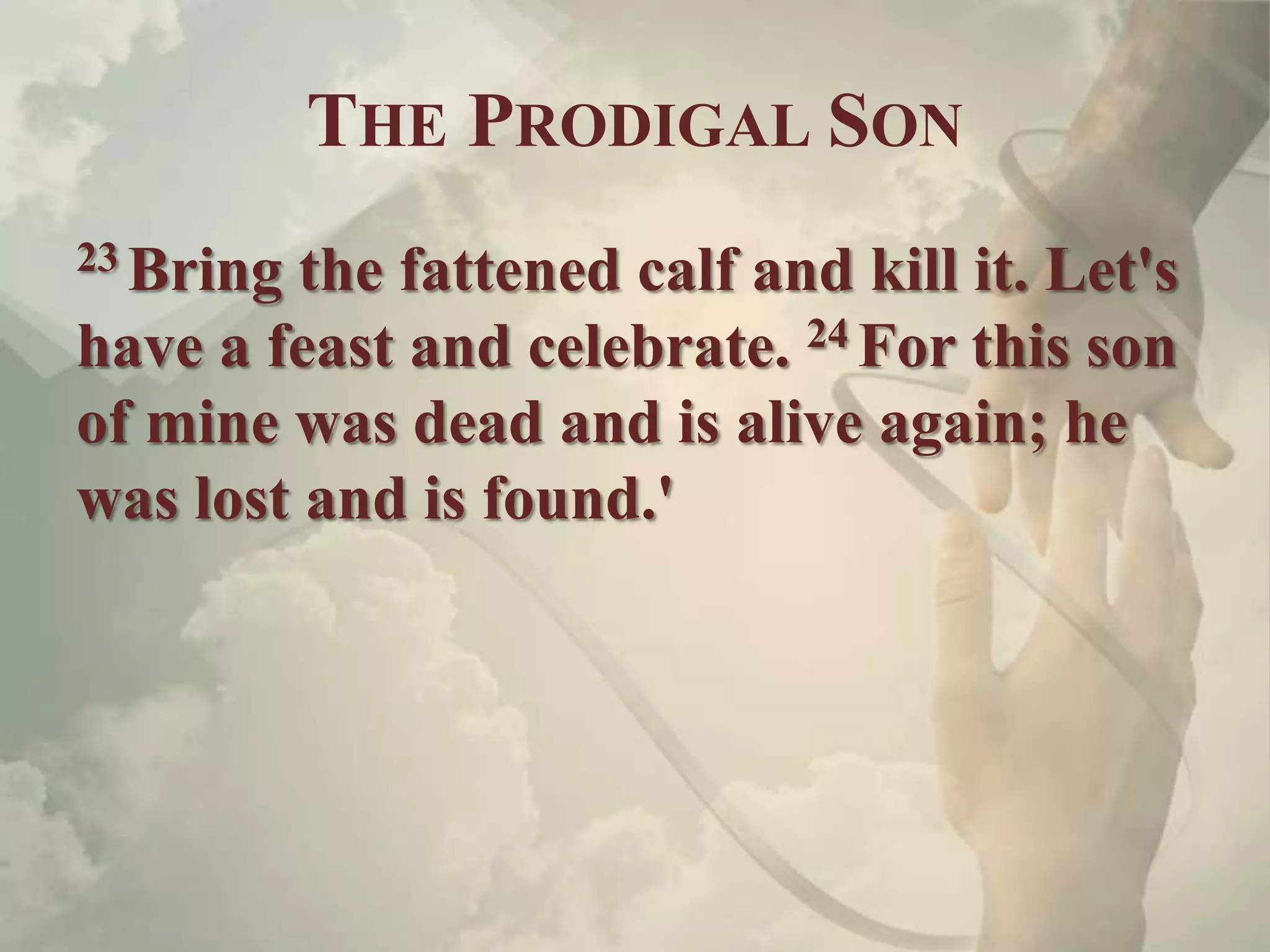 THE PRODIGAL SON
23 Bring the fattened calf and kill it. Let's
have a feast and celebrate. 24 For this son
of mine was dead and is alive again; he
was lost and is found.'
 