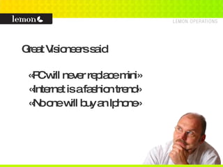 Great Visioneers said «PC will never replace mini» «Internet is a fashion trend» «No one will buy an Iphone» 