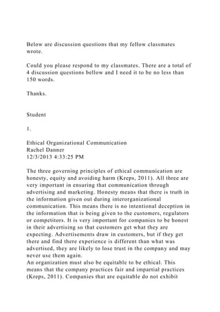 Below are discussion questions that my fellow classmates
wrote.
Could you please respond to my classmates. There are a total of
4 discussion questions bellow and I need it to be no less than
150 words.
Thanks.
Student
1.
Ethical Organizational Communication
Rachel Danner
12/3/2013 4:33:25 PM
The three governing principles of ethical communication are
honesty, equity and avoiding harm (Kreps, 2011). All three are
very important in ensuring that communication through
advertising and marketing. Honesty means that there is truth in
the information given out during interorganizational
communication. This means there is no intentional deception in
the information that is being given to the customers, regulators
or competitors. It is very important for companies to be honest
in their advertising so that customers get what they are
expecting. Advertisements draw in customers, but if they get
there and find there experience is different than what was
advertised, they are likely to lose trust in the company and may
never use them again.
An organization must also be equitable to be ethical. This
means that the company practices fair and impartial practices
(Kreps, 2011). Companies that are equitable do not exhibit
 