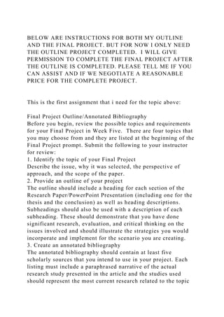 BELOW ARE INSTRUCTIONS FOR BOTH MY OUTLINE
AND THE FINAL PROJECT. BUT FOR NOW I ONLY NEED
THE OUTLINE PROJECT COMPLETED. I WILL GIVE
PERMISSION TO COMPLETE THE FINAL PROJECT AFTER
THE OUTLINE IS COMPLETED. PLEASE TELL ME IF YOU
CAN ASSIST AND IF WE NEGOTIATE A REASONABLE
PRICE FOR THE COMPLETE PROJECT.
This is the first assignment that i need for the topic above:
Final Project Outline/Annotated Bibliography
Before you begin, review the possible topics and requirements
for your Final Project in Week Five. There are four topics that
you may choose from and they are listed at the beginning of the
Final Project prompt. Submit the following to your instructor
for review:
1. Identify the topic of your Final Project
Describe the issue, why it was selected, the perspective of
approach, and the scope of the paper.
2. Provide an outline of your project
The outline should include a heading for each section of the
Research Paper/PowerPoint Presentation (including one for the
thesis and the conclusion) as well as heading descriptions.
Subheadings should also be used with a description of each
subheading. These should demonstrate that you have done
significant research, evaluation, and critical thinking on the
issues involved and should illustrate the strategies you would
incorporate and implement for the scenario you are creating.
3. Create an annotated bibliography
The annotated bibliography should contain at least five
scholarly sources that you intend to use in your project. Each
listing must include a paraphrased narrative of the actual
research study presented in the article and the studies used
should represent the most current research related to the topic
 