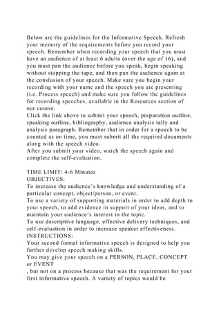 Below are the guidelines for the Informative Speech. Refresh
your memory of the requirements before you record your
speech. Remember when recording your speech that you must
have an audience of at least 6 adults (over the age of 16), and
you must pan the audience before you speak, begin speaking
without stopping the tape, and then pan the audience again at
the conslusion of your speech. Make sure you begin your
recording with your name and the speech you are presenting
(i.e. Process speech) and make sure you follow the guidelines
for recording speeches, available in the Resources section of
our course.
Click the link above to submit your speech, preparation outline,
speaking outline, bibliography, audience analysis tally and
analysis paragraph. Remember that in order for a speech to be
counted as on time, you must submit all the required documents
along with the speech video.
After you submit your video, watch the speech again and
complete the self-evaluation.
TIME LIMIT: 4-6 Minutes
OBJECTIVES:
To increase the audience’s knowledge and understanding of a
particular concept, object/person, or event.
To use a variety of supporting materials in order to add depth to
your speech, to add evidence in support of your ideas, and to
maintain your audience’s interest in the topic.
To use descriptive language, effective delivery techniques, and
self-evaluation in order to increase speaker effectiveness.
INSTRUCTIONS:
Your second formal informative speech is designed to help you
further develop speech making skills.
You may give your speech on a PERSON, PLACE, CONCEPT
or EVENT
, but not on a process because that was the requirement for your
first informative speech. A variety of topics would be
 