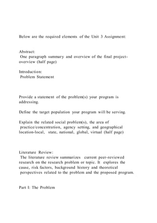Below are the required elements of the Unit 3 Assignment:
Abstract:
One paragraph summary and overview of the final project-
overview (half page)
Introduction:
Problem Statement
Provide a statement of the problem(s) your program is
addressing.
Define the target population your program will be serving.
Explain the related social problem(s), the area of
practice/concentration, agency setting, and geographical
location-local, state, national, global, virtual (half page)
Literature Review:
The literature review summarizes current peer-reviewed
research on the research problem or topic. It explores the
cause, risk factors, background history and theoretical
perspectives related to the problem and the proposed program.
Part I: The Problem
 