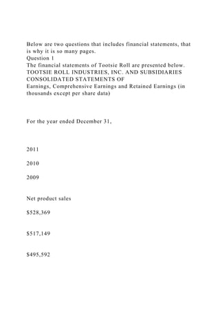 Below are two questions that includes financial statements, that
is why it is so many pages.
Question 1
The financial statements of Tootsie Roll are presented below.
TOOTSIE ROLL INDUSTRIES, INC. AND SUBSIDIARIES
CONSOLIDATED STATEMENTS OF
Earnings, Comprehensive Earnings and Retained Earnings (in
thousands except per share data)
For the year ended December 31,
2011
2010
2009
Net product sales
$528,369
$517,149
$495,592
 