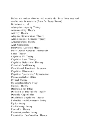 Below are various theories and models that have been used and
can be used in research (from Dr. Steve Brown)
Behavioral et. al.
Absorptive capacity Theory
Accountability Theory
Activity Theory
Adaptive Structuration Theory
Administrative Behavior Theory
Argumentation Theory
Asch Conformity
Behavioral Decision Model
Belief Action Outcome Framework
Chaos Theory
Cognitive Fit Theory
Cognitive Load Theory
Cognitive Behavioral Therapy
Classical Conditioning
Conditioned Emotional Response
Cognitive Dissonance
Cognitive “purposive” Behaviorism
Consequentialist Ethics
Critical Theory
Csíkszentmihályi’s Flow
Cultural Theory
Deontological Ethics
Diffusion of Innovations Theory
Dynamic Capabilities
Distributed Cognitions Theory
Embodied social presence theory
Equity theory
Evolutionary theory
Eysenck’s Theory
Expectancy-value theory
Expectation Confirmation Theory
 