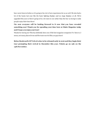 have never been to before so it's going to be a lot of new experiences for us as well. We also had a
lot of the basics last year like the basic lighting displays and no stage displays at all. We're
upgraded this year so there's going to be a lot more to see rather than the four us trying to make
people enjoy their time there!
I'm sure everyone will be looking forward to it now that you have revealed
something new! Thank you for spending your time here at Matte Magazine today
and I hope you enjoy your tour!
Thanks for having me! This has definitely been one of the best magazine companies I've been to;I
mean, not many places let me and the team run riot like you guys have!
Below Boulevard's EP Velvet is due to be released early in 2016 and they begin their
tour prompting their revival in December this year. T ickets go on sale on the
14th November.
 