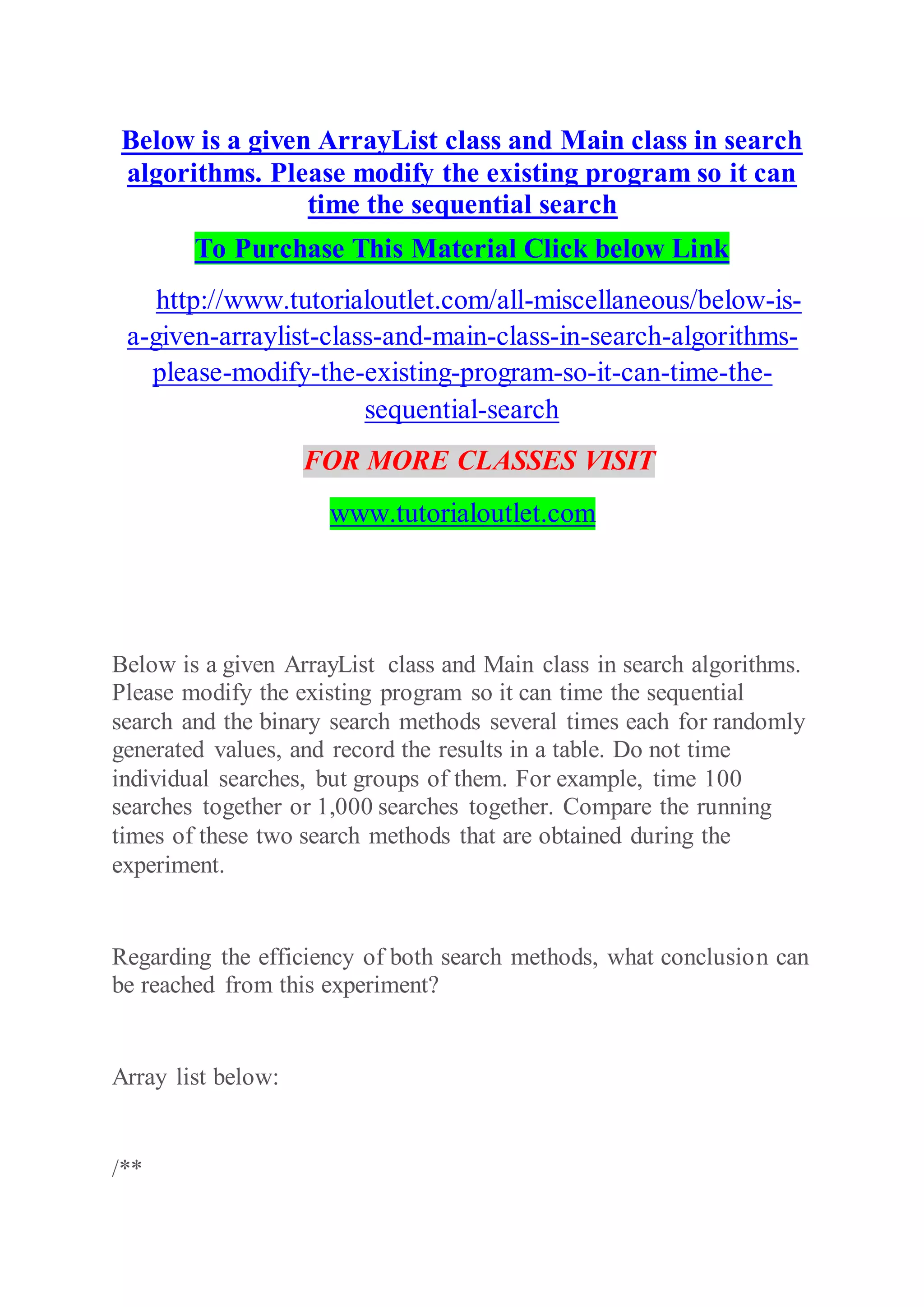 Below is a given ArrayList class and Main class in search
algorithms. Please modify the existing program so it can
time the sequential search
To Purchase This Material Click below Link
http://www.tutorialoutlet.com/all-miscellaneous/below-is-
a-given-arraylist-class-and-main-class-in-search-algorithms-
please-modify-the-existing-program-so-it-can-time-the-
sequential-search
FOR MORE CLASSES VISIT
www.tutorialoutlet.com
Below is a given ArrayList class and Main class in search algorithms.
Please modify the existing program so it can time the sequential
search and the binary search methods several times each for randomly
generated values, and record the results in a table. Do not time
individual searches, but groups of them. For example, time 100
searches together or 1,000 searches together. Compare the running
times of these two search methods that are obtained during the
experiment.
Regarding the efficiency of both search methods, what conclusion can
be reached from this experiment?
Array list below:
/**
 