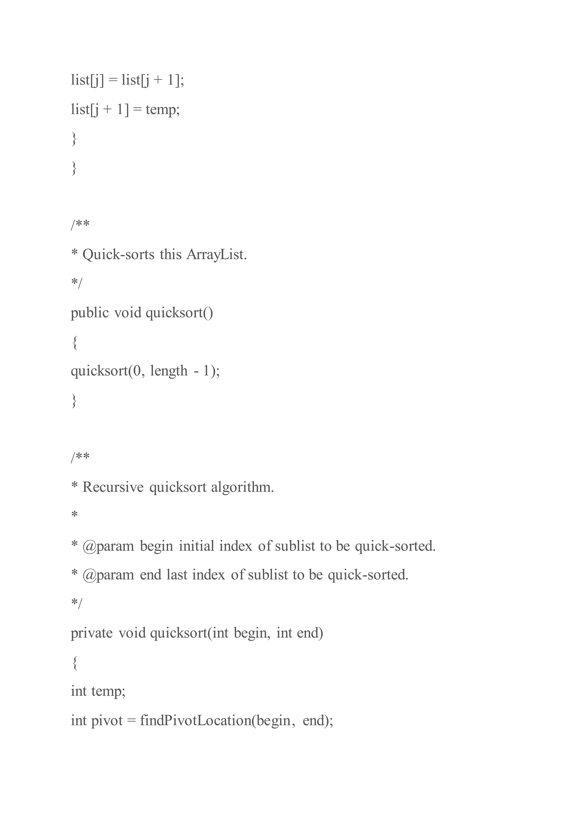 list[j] = list[j + 1];
list[j + 1] = temp;
}
}
/**
* Quick-sorts this ArrayList.
*/
public void quicksort()
{
quicksort(0, length - 1);
}
/**
* Recursive quicksort algorithm.
*
* @param begin initial index of sublist to be quick-sorted.
* @param end last index of sublist to be quick-sorted.
*/
private void quicksort(int begin, int end)
{
int temp;
int pivot = findPivotLocation(begin, end);
 