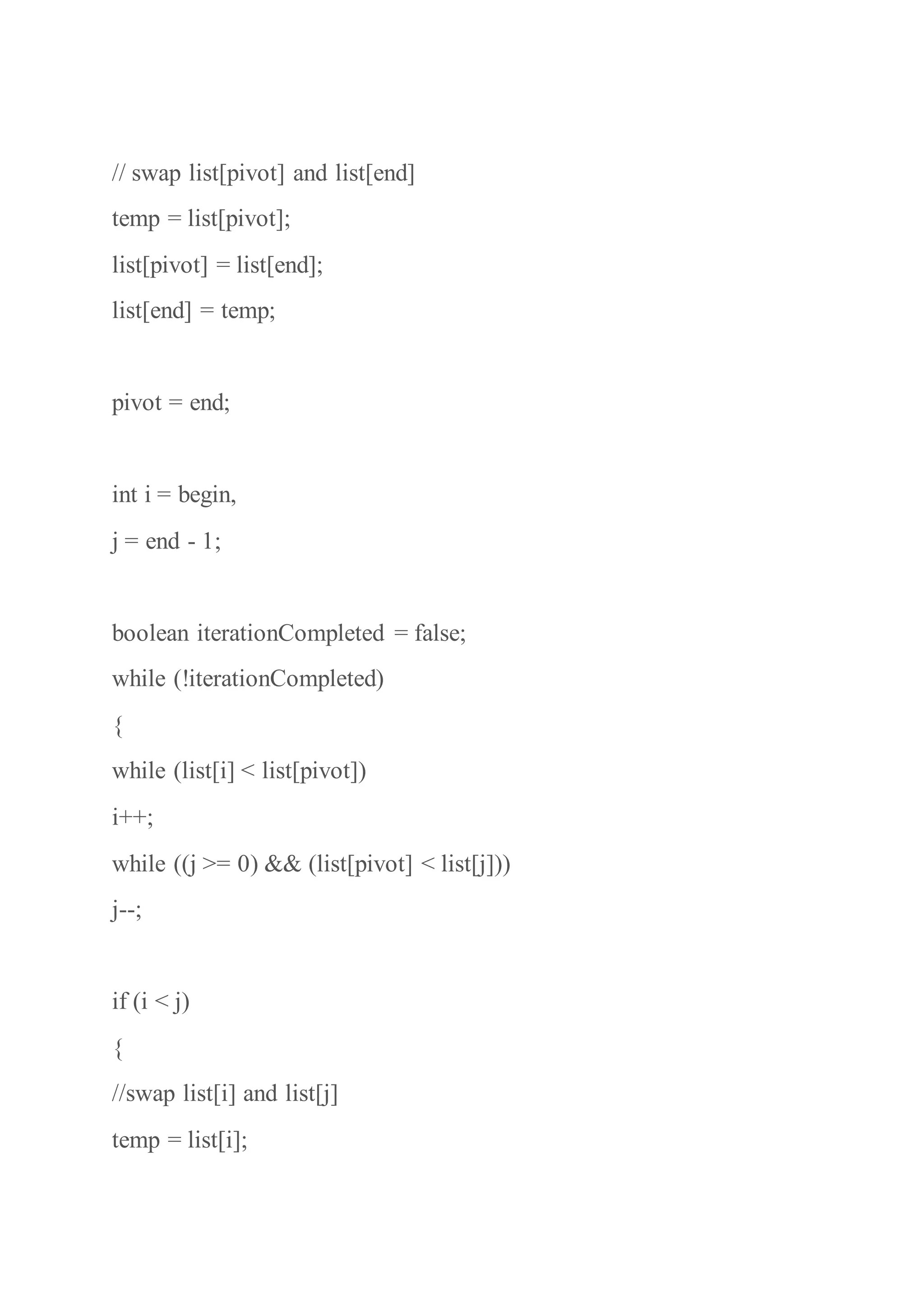 // swap list[pivot] and list[end]
temp = list[pivot];
list[pivot] = list[end];
list[end] = temp;
pivot = end;
int i = begin,
j = end - 1;
boolean iterationCompleted = false;
while (!iterationCompleted)
{
while (list[i] < list[pivot])
i++;
while ((j >= 0) && (list[pivot] < list[j]))
j--;
if (i < j)
{
//swap list[i] and list[j]
temp = list[i];
 
