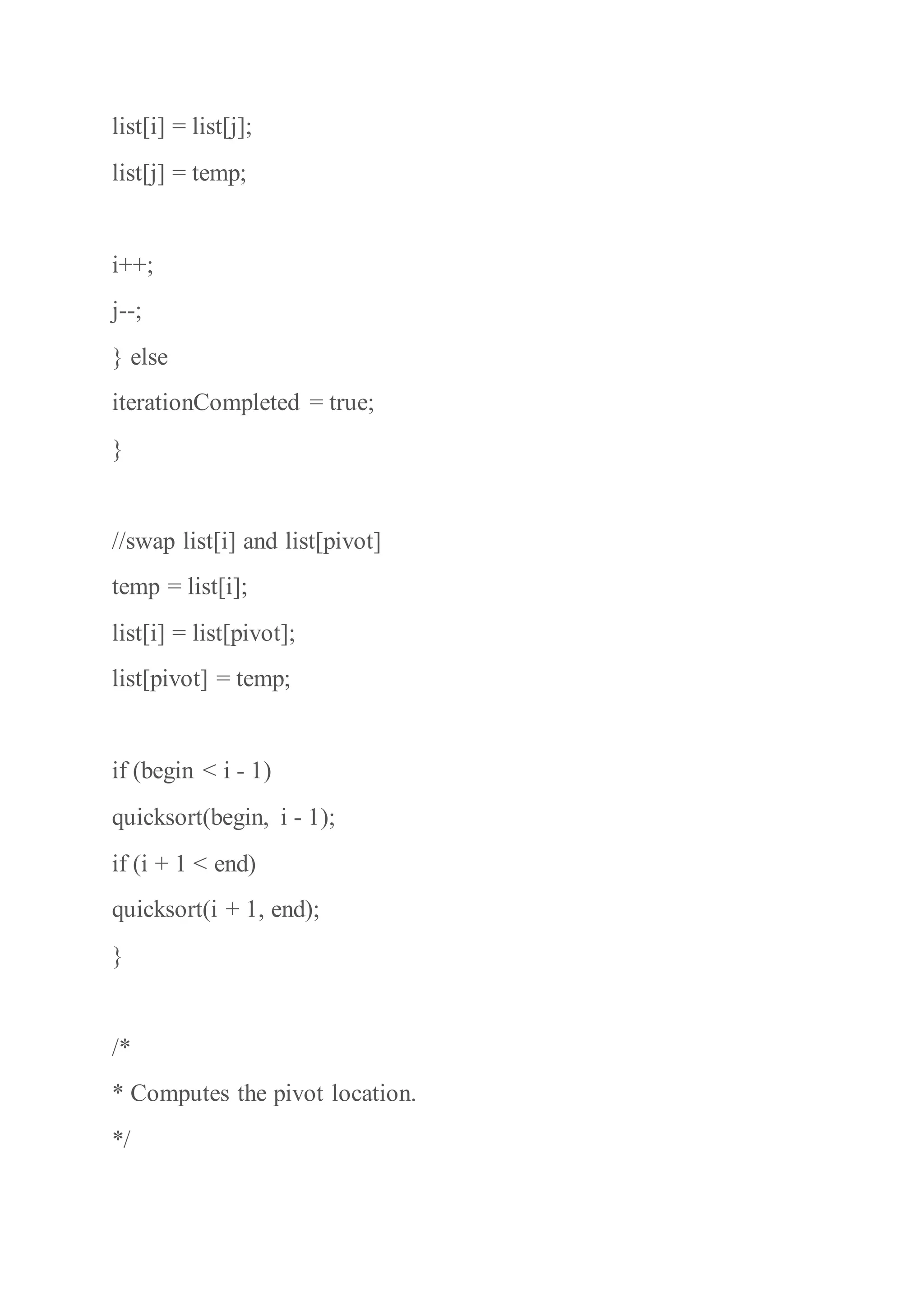 list[i] = list[j];
list[j] = temp;
i++;
j--;
} else
iterationCompleted = true;
}
//swap list[i] and list[pivot]
temp = list[i];
list[i] = list[pivot];
list[pivot] = temp;
if (begin < i - 1)
quicksort(begin, i - 1);
if (i + 1 < end)
quicksort(i + 1, end);
}
/*
* Computes the pivot location.
*/
 