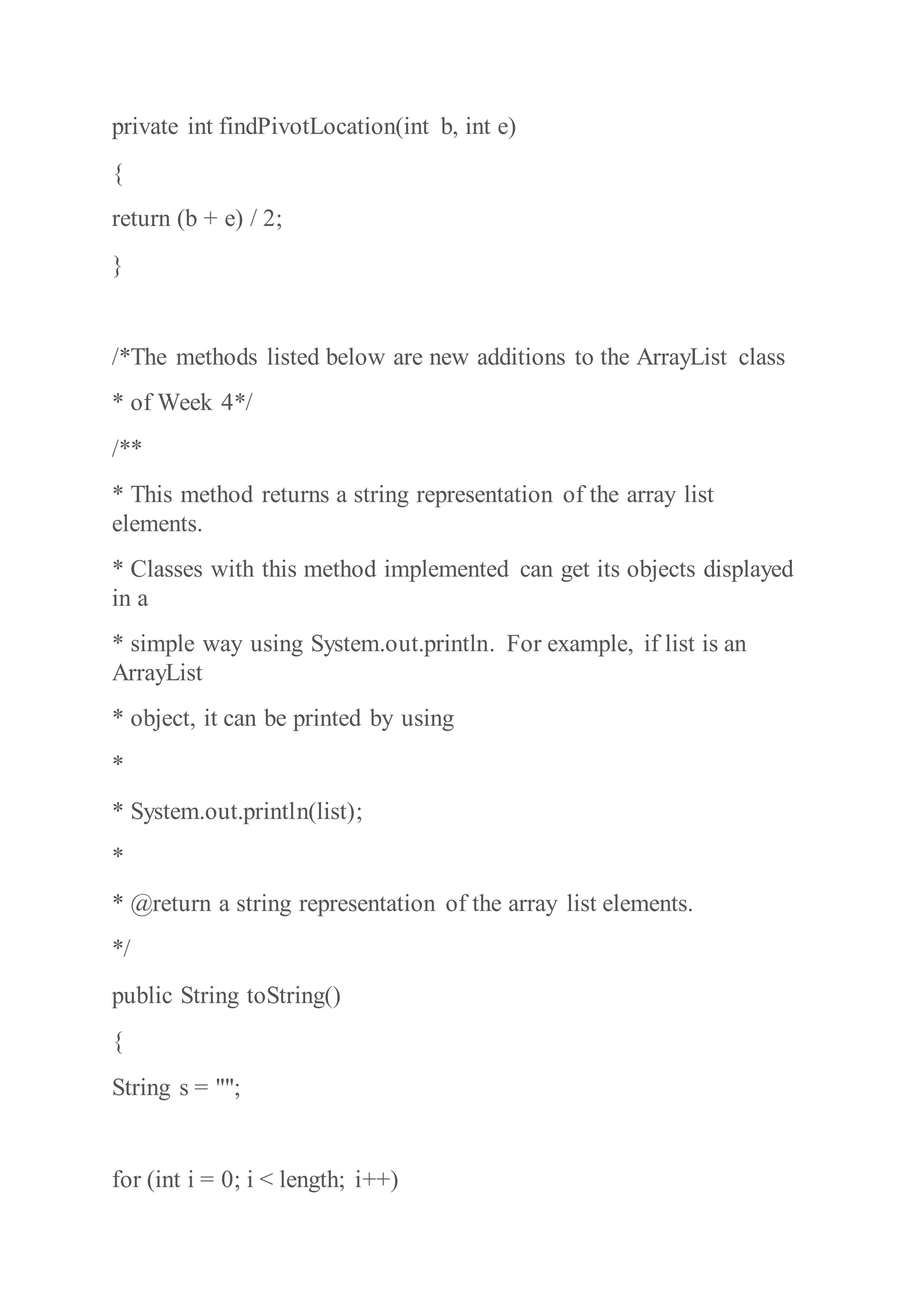 private int findPivotLocation(int b, int e)
{
return (b + e) / 2;
}
/*The methods listed below are new additions to the ArrayList class
* of Week 4*/
/**
* This method returns a string representation of the array list
elements.
* Classes with this method implemented can get its objects displayed
in a
* simple way using System.out.println. For example, if list is an
ArrayList
* object, it can be printed by using
*
* System.out.println(list);
*
* @return a string representation of the array list elements.
*/
public String toString()
{
String s = "";
for (int i = 0; i < length; i++)
 
