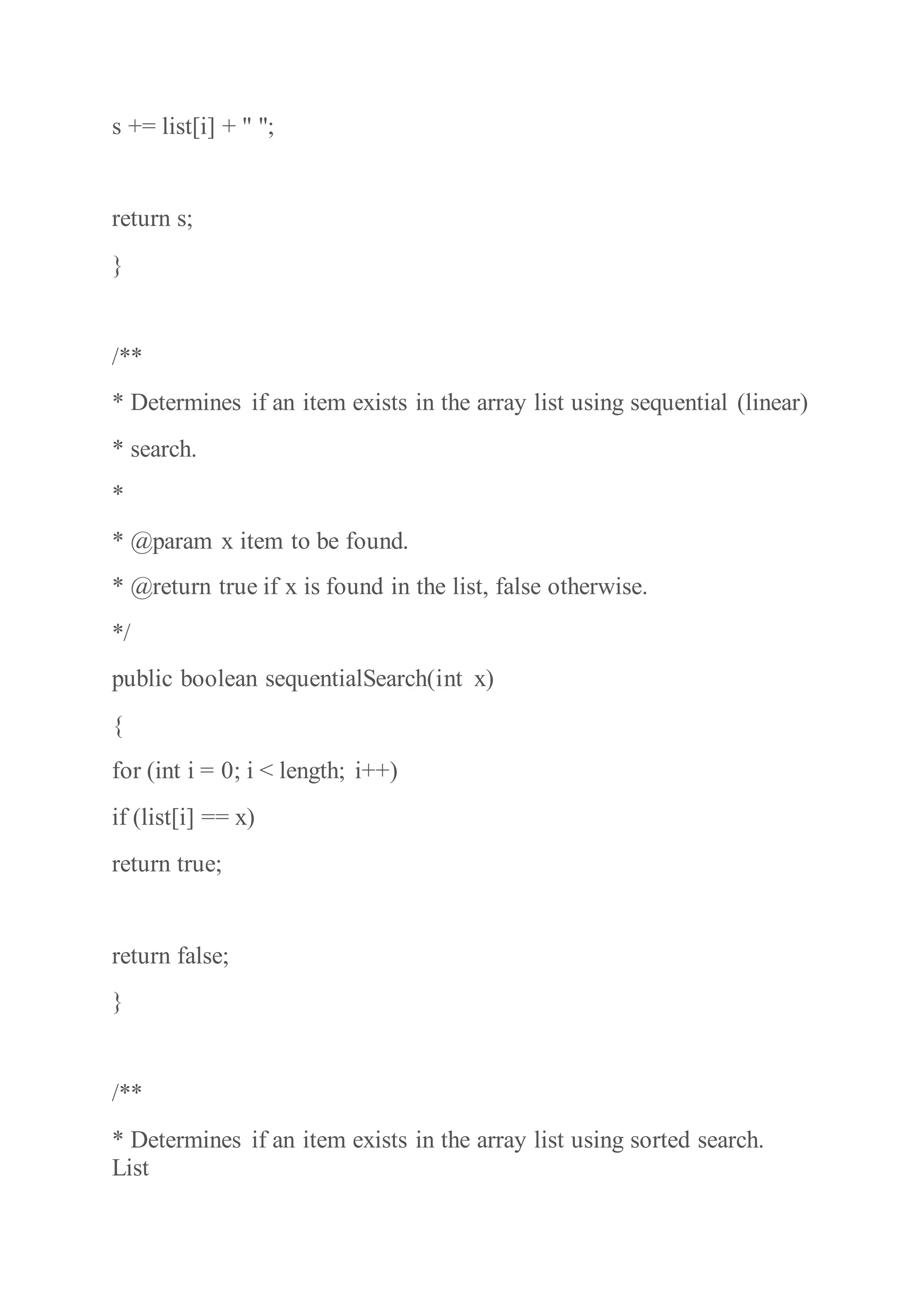 s += list[i] + " ";
return s;
}
/**
* Determines if an item exists in the array list using sequential (linear)
* search.
*
* @param x item to be found.
* @return true if x is found in the list, false otherwise.
*/
public boolean sequentialSearch(int x)
{
for (int i = 0; i < length; i++)
if (list[i] == x)
return true;
return false;
}
/**
* Determines if an item exists in the array list using sorted search.
List
 