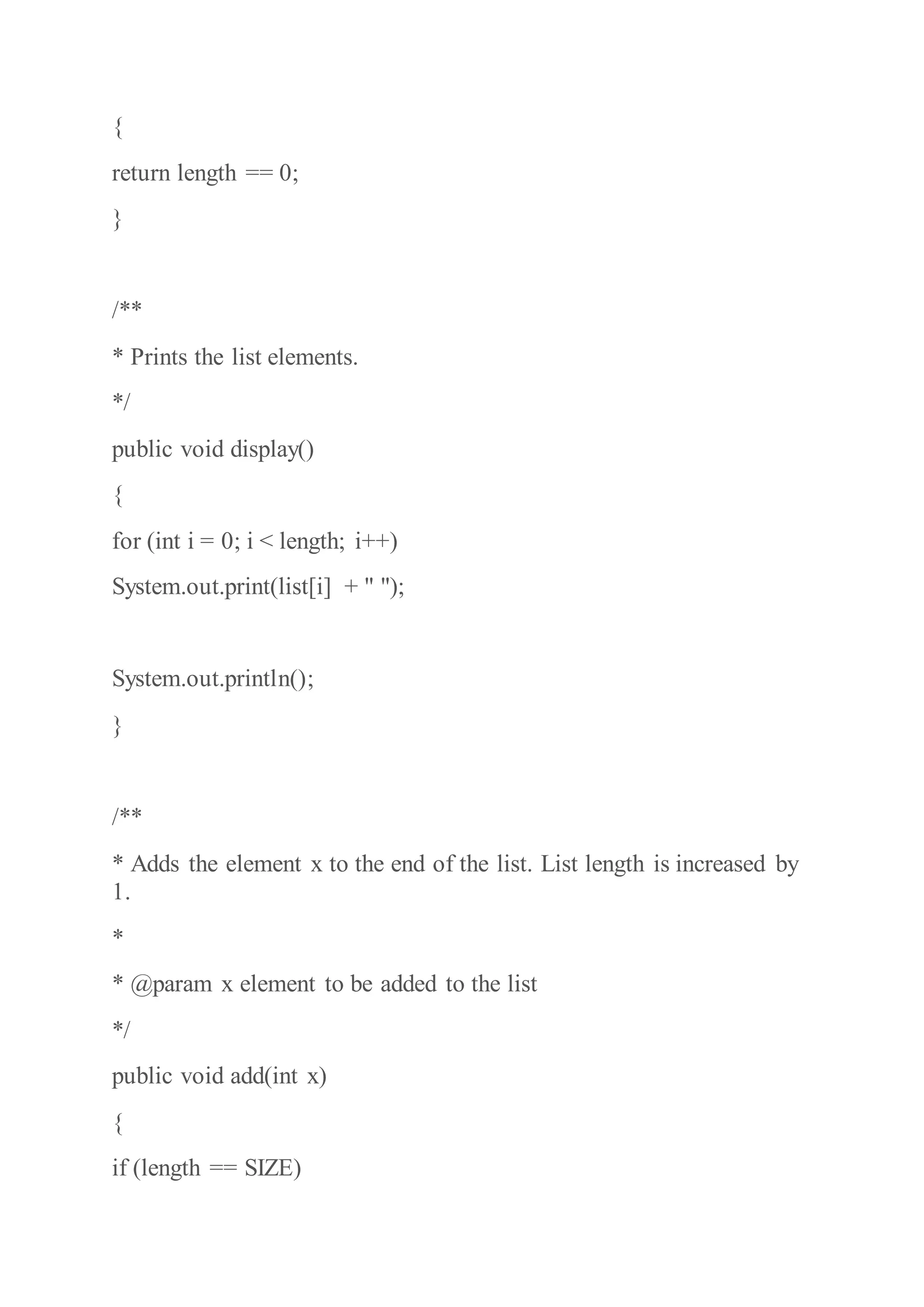 {
return length == 0;
}
/**
* Prints the list elements.
*/
public void display()
{
for (int i = 0; i < length; i++)
System.out.print(list[i] + " ");
System.out.println();
}
/**
* Adds the element x to the end of the list. List length is increased by
1.
*
* @param x element to be added to the list
*/
public void add(int x)
{
if (length == SIZE)
 