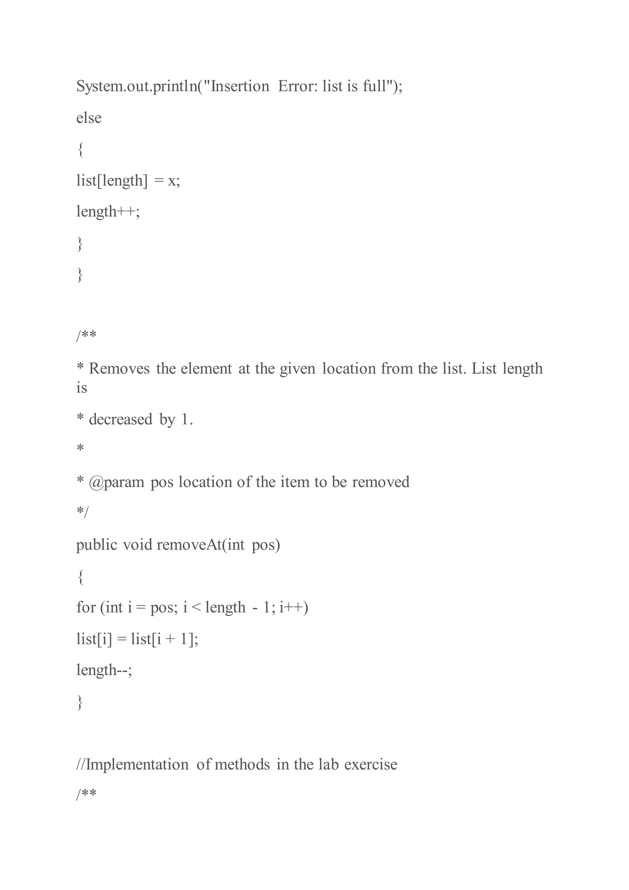 System.out.println("Insertion Error: list is full");
else
{
list[length] = x;
length++;
}
}
/**
* Removes the element at the given location from the list. List length
is
* decreased by 1.
*
* @param pos location of the item to be removed
*/
public void removeAt(int pos)
{
for (int i = pos; i < length - 1; i++)
list[i] = list[i + 1];
length--;
}
//Implementation of methods in the lab exercise
/**
 
