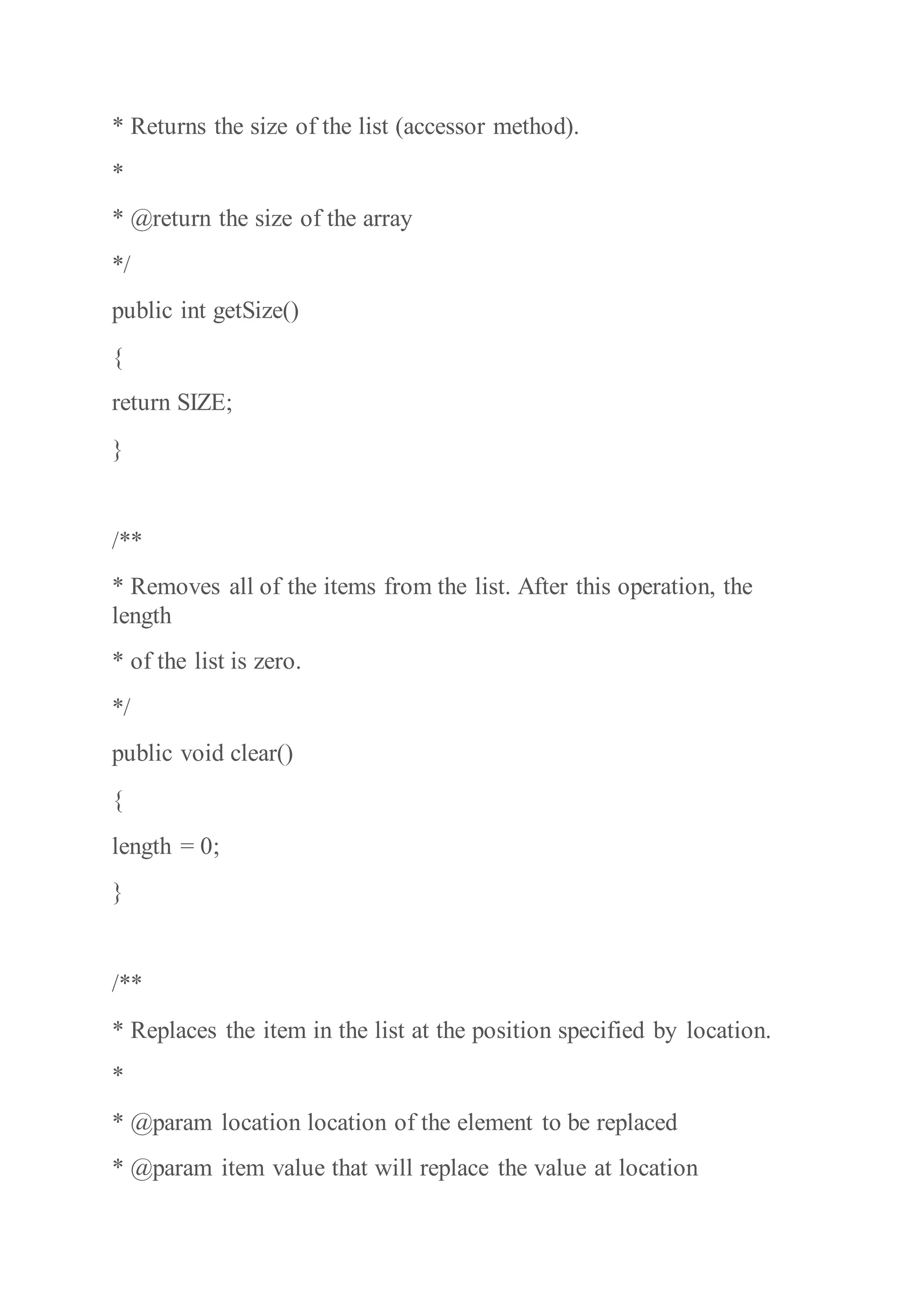 * Returns the size of the list (accessor method).
*
* @return the size of the array
*/
public int getSize()
{
return SIZE;
}
/**
* Removes all of the items from the list. After this operation, the
length
* of the list is zero.
*/
public void clear()
{
length = 0;
}
/**
* Replaces the item in the list at the position specified by location.
*
* @param location location of the element to be replaced
* @param item value that will replace the value at location
 