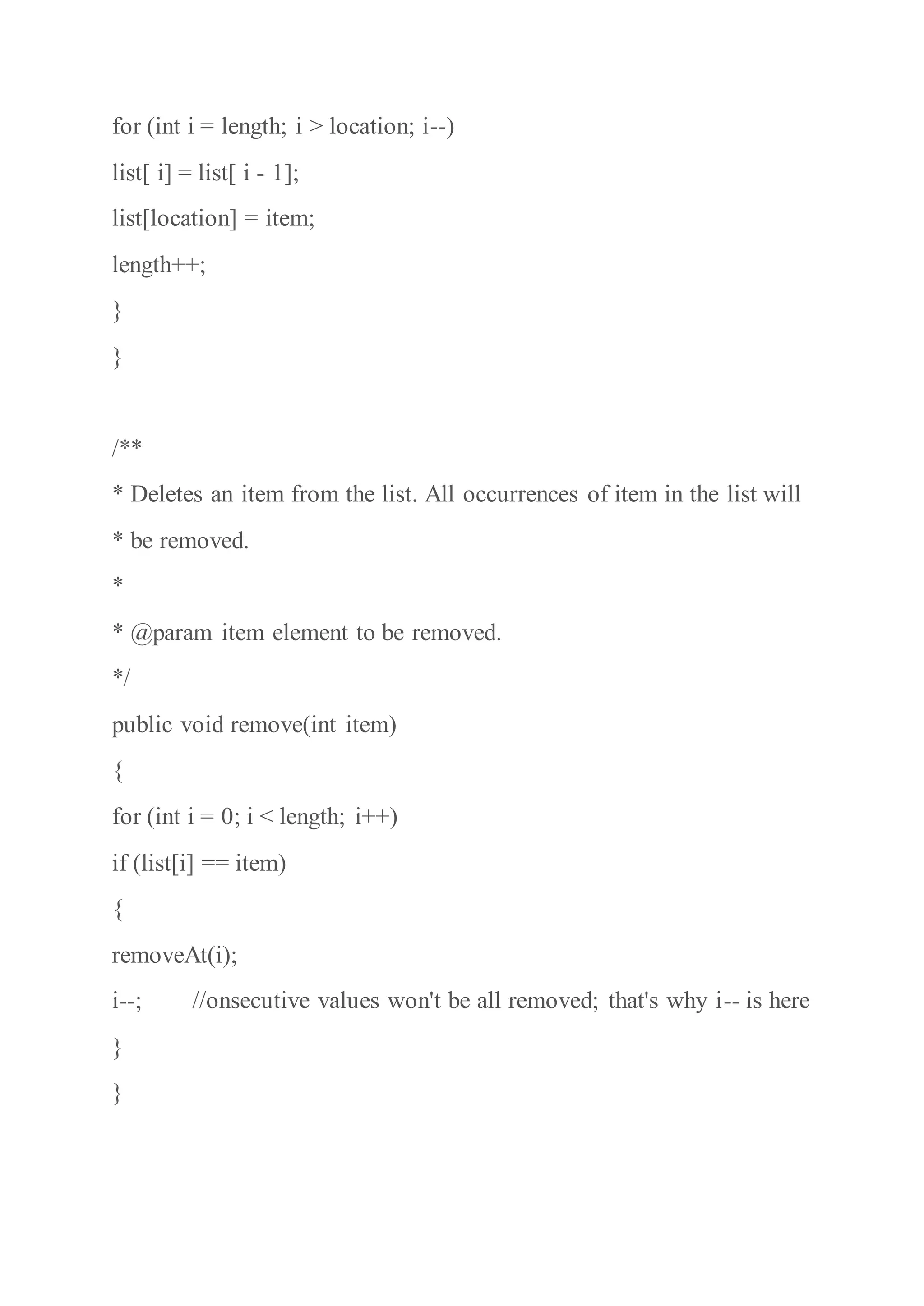 for (int i = length; i > location; i--)
list[ i] = list[ i - 1];
list[location] = item;
length++;
}
}
/**
* Deletes an item from the list. All occurrences of item in the list will
* be removed.
*
* @param item element to be removed.
*/
public void remove(int item)
{
for (int i = 0; i < length; i++)
if (list[i] == item)
{
removeAt(i);
i--; //onsecutive values won't be all removed; that's why i-- is here
}
}
 