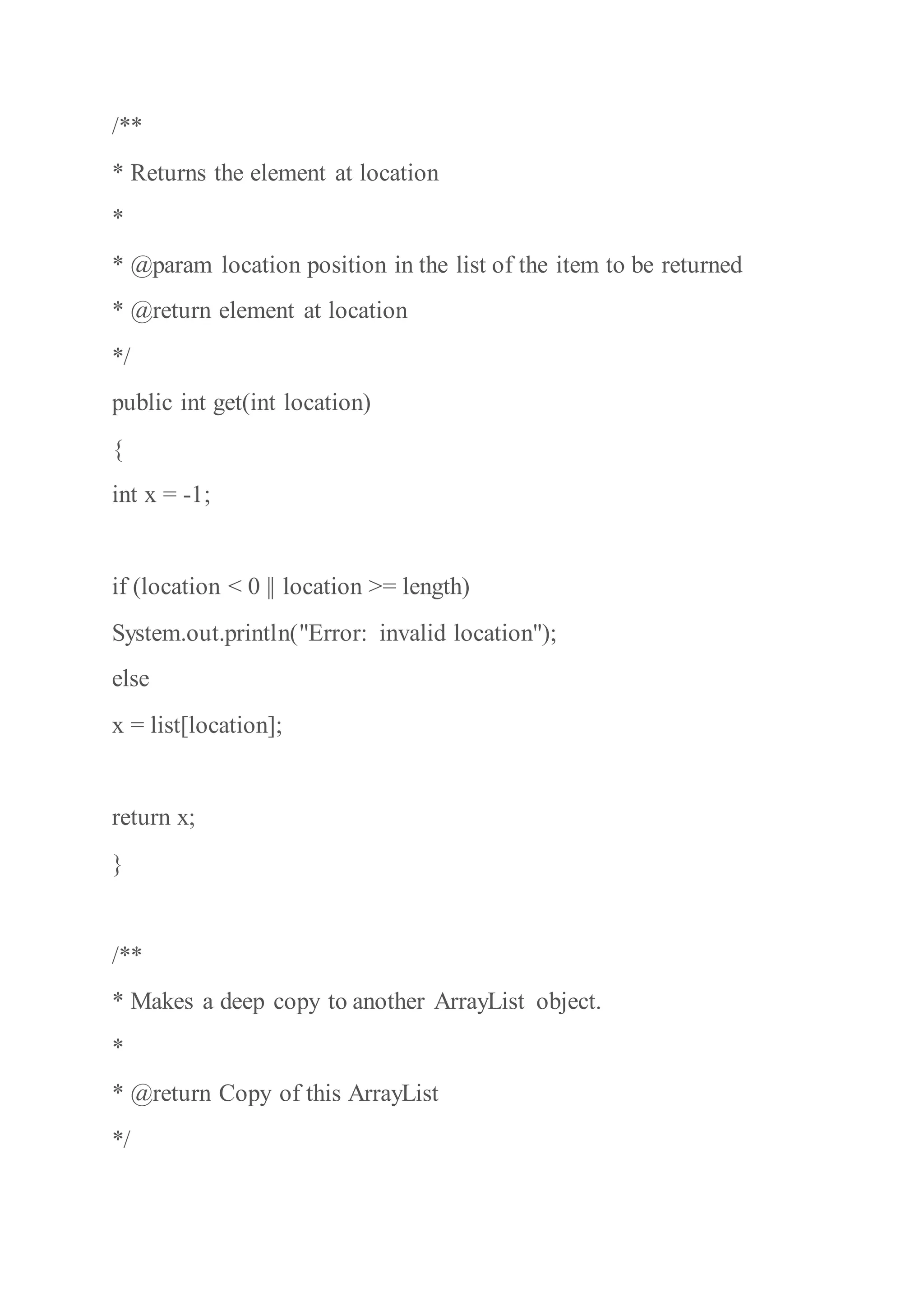 /**
* Returns the element at location
*
* @param location position in the list of the item to be returned
* @return element at location
*/
public int get(int location)
{
int x = -1;
if (location < 0 || location >= length)
System.out.println("Error: invalid location");
else
x = list[location];
return x;
}
/**
* Makes a deep copy to another ArrayList object.
*
* @return Copy of this ArrayList
*/
 