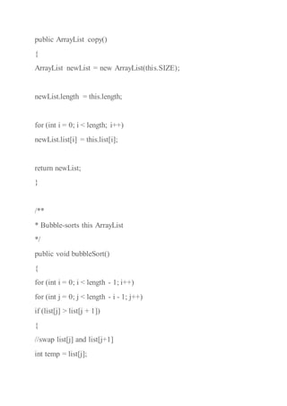 public ArrayList copy()
{
ArrayList newList = new ArrayList(this.SIZE);
newList.length = this.length;
for (int i = 0; i < length; i++)
newList.list[i] = this.list[i];
return newList;
}
/**
* Bubble-sorts this ArrayList
*/
public void bubbleSort()
{
for (int i = 0; i < length - 1; i++)
for (int j = 0; j < length - i - 1; j++)
if (list[j] > list[j + 1])
{
//swap list[j] and list[j+1]
int temp = list[j];
 