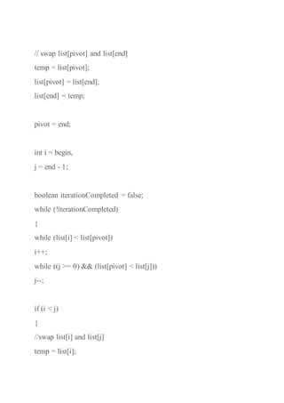 // swap list[pivot] and list[end]
temp = list[pivot];
list[pivot] = list[end];
list[end] = temp;
pivot = end;
int i = begin,
j = end - 1;
boolean iterationCompleted = false;
while (!iterationCompleted)
{
while (list[i] < list[pivot])
i++;
while ((j >= 0) && (list[pivot] < list[j]))
j--;
if (i < j)
{
//swap list[i] and list[j]
temp = list[i];
 