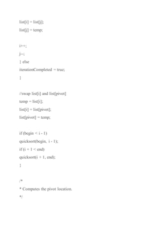 list[i] = list[j];
list[j] = temp;
i++;
j--;
} else
iterationCompleted = true;
}
//swap list[i] and list[pivot]
temp = list[i];
list[i] = list[pivot];
list[pivot] = temp;
if (begin < i - 1)
quicksort(begin, i - 1);
if (i + 1 < end)
quicksort(i + 1, end);
}
/*
* Computes the pivot location.
*/
 