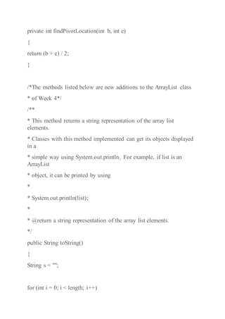 private int findPivotLocation(int b, int e)
{
return (b + e) / 2;
}
/*The methods listed below are new additions to the ArrayList class
* of Week 4*/
/**
* This method returns a string representation of the array list
elements.
* Classes with this method implemented can get its objects displayed
in a
* simple way using System.out.println. For example, if list is an
ArrayList
* object, it can be printed by using
*
* System.out.println(list);
*
* @return a string representation of the array list elements.
*/
public String toString()
{
String s = "";
for (int i = 0; i < length; i++)
 
