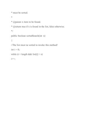 * must be sorted.
*
* @param x item to be found.
* @return true if x is found in the list, false otherwise.
*/
public boolean sortedSearch(int x)
{
//The list must ne sorted to invoke this method!
int i = 0;
while (i < length && list[i] < x)
i++;
 
